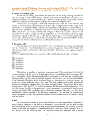 International Journal of Mechanical Engineering and Technology (IJMET), ISSN 0976 – 6340(Print), 
ISSN 0976 – 6359(Online), Volume 5, Issue 8, August (2014), pp. 34-40 © IAEME 
37 
4. Rubber (For landing gear) 
 
For aircraft, the landing gear supports the craft when it is not flying, allowing it to take off, 
land and usually to taxi without damage. Wheels are typically used but skids, skis, floats or a 
combination of these and other elements can be deployed depending both on the surface and on 
whether the craft only operates vertically (VTOL) or is able to taxi along the surface. 
Aircraft tires are designed to withstand extremely heavy loads for short durations. The 
number of tires required for aircraft increases with the weight of the plane (because the weight of the 
airplane has to be distributed better). Aircraft tire tread patterns are designed to facilitate stability in 
high crosswind conditions, to channel water away to prevent hydroplaning, and for braking 
effect.Aircraft tires are usually inflated with nitrogen or helium to minimize expansion and 
contraction from extreme changes in ambient temperature and pressure experienced during flight. 
Dry nitrogen expands at the same rate as other dry atmospheric gases, but common compressed air 
sources may contain moisture, which increases the expansion rate with temperature.The use of an 
inert gas for tire inflation will eliminate the possibility of a tire explosion. 
5. Aluminium Alloys 
Alloys composed mostly of aluminium have been very important in aerospace manufacturing 
since the introduction of metal skinned aircraft. Aluminium-magnesium alloys are both lighter than 
other aluminium alloys and much less flammable than alloys that contain a very high percentage of 
magnesium. 
The following aluminium alloys are commonly used in aircraft and other aerospace structures. 
7068 aluminium 
7075 aluminium 
6061 aluminium 
6063 aluminium 
2024 aluminium 
5052 aluminium 
The addition of scandium to aluminium creates nanoscale Al3Sc precipitates which limit the 
excessive grain growth that occurs in the heat-affected zone of welded aluminium components. This 
has two beneficial effects: the precipitated Al3Sc forms smaller crystals than are formed in other 
aluminium alloys and the width of precipitate-free zones that normally exist at the grain boundaries 
of age-hardenable aluminium alloys is reduced. However, titanium alloys, which are stronger but 
heavier, are cheaper and much more widely used. The main application of metallic scandium by 
weight is in aluminium-scandium alloys for minor aerospace industry components. These alloys 
contain between 0.1% and 0.5% (by weight) of scandium. The advantages of aluminium alloys (2219 
etc.) also include their high performance under cryogen temperatures in contact with liquid oxygen, 
hydrogen, and helium. The so-called cryogen reinforcement happens in these alloys, i.e. the strength 
and flexibility increase parallel to the decreasing temperature. They are used for manufacturing 
various components of spaceship equipment: brackets, fixtures, chassis, covers and casing for many 
tools and devices. 
6. Steel 
To facilitate the discussion of steels, some familiaritywith their nomenclature is desirable. A 
numericalindex, sponsored by the Society of Automotive Engineers (SAE) and the American Iron 
and Steel Institute(AISI), is used to identify the chemical compositionsof the structural steels.The 
various nickel steels are produced by combiningnickel with carbon steel. Steels containing from3 to 
3.75 percent nickel are commonly used. The corrosion resistant steel mostoften used in aircraft 
 