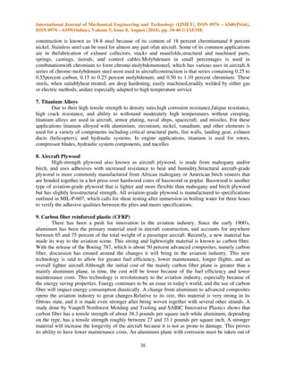 International Journal of Mechanical Engineering and Technology (IJMET), ISSN 0976 – 6340(Print), 
ISSN 0976 – 6359(Online), Volume 5, Issue 8, August (2014), pp. 34-40 © IAEME 
construction is known as 18-8 steel because of its content of 18 percent chromiumand 8 percent 
nickel. Stainless steel can be used for almost any part ofan aircraft. Some of its common applications 
are in thefabrication of exhaust collectors, stacks and manifolds,structural and machined parts, 
springs, castings, tierods, and control cables.Molybdenum in small percentages is used in 
combinationwith chromium to form chrome-molybdenumsteel, which has various uses in aircraft.A 
series of chrome-molybdenum steel most used in aircraftconstruction is that series containing 0.25 to 
0.55percent carbon, 0.15 to 0.25 percent molybdenum, and 0.50 to 1.10 percent chromium. These 
steels, when suitablyheat treated, are deep hardening, easily machined,readily welded by either gas 
or electric methods, andare especially adapted to high temperature service 
38 
7. Titanium Alloys 
 
Due to their high tensile strength to density ratio,high corrosion resistance,fatigue resistance, 
high crack resistance, and ability to withstand moderately high temperatures without creeping, 
titanium alloys are used in aircraft, armor plating, naval ships, spacecraft, and missiles. For these 
applications titanium alloyed with aluminium, zirconium, nickel, vanadium, and other elements is 
used for a variety of components including critical structural parts, fire walls, landing gear, exhaust 
ducts (helicopters), and hydraulic systems. In engine applications, titanium is used for rotors, 
compressor blades, hydraulic system components, and nacelles 
8. Aircraft Plywood 
High-strength plywood also known as aircraft plywood, is made from mahogany and/or 
birch, and uses adhesives with increased resistance to heat and humidity.Structural aircraft-grade 
plywood is more commonly manufactured from African mahogany or American birch veneers that 
are bonded together in a hot press over hardwood cores of basswood or poplar. Basswood is another 
type of aviation-grade plywood that is lighter and more flexible than mahogany and birch plywood 
but has slightly lessstructural strength. All aviation-grade plywood is manufactured to specifications 
outlined in MIL-P-607, which calls for shear testing after immersion in boiling water for three hours 
to verify the adhesive qualities between the plies and meets specifications. 
9. Carbon fiber reinforced plastic (CFRP) 
There has been a push for innovation in the aviation industry. Since the early 1900's, 
aluminum has been the primary material used in aircraft construction, and accounts for anywhere 
between 65 and 75 percent of the total weight of a passenger aircraft. Recently, a new material has 
made its way to the aviation scene. This strong and lightweight material is known as carbon fiber. 
With the release of the Boeing 787, which is about 50 percent advanced composites, namely carbon 
fiber, discussion has ensued around the changes it will bring in the aviation industry. This new 
technology is said to allow for greater fuel efficiency, lower maintenance, longer flights, and an 
overall lighter aircraft.Although the initial cost of the mainly carbon fiber plane is greater than a 
mainly aluminum plane, in time, the cost will be lower because of the fuel efficiency and lower 
maintenance costs. This technology is revolutionary to the aviation industry, especially because of 
the energy saving properties. Energy continues to be an issue in today's world, and the use of carbon 
fiber will impact energy consumption drastically. A change from aluminum to advanced composites 
opens the aviation industry to great changes.Relative to its size, this material is very strong in its 
fibrous state, and it is made even stronger after being woven together with several other strands. A 
study done by Vaupell Northwest Molding and Tooling and SABIC Innovative Plastics shows that 
carbon fiber has a tensile strength of about 38.3 pounds per square inch while aluminum, depending 
on the type, has a tensile strength roughly between 27 and 33.1 pounds per square inch. A stronger 
material will increase the longevity of the aircraft because it is not as prone to damage. This proves 
its ability to have lower maintenance costs. An aluminum plane with corrosion must be taken out of 
 