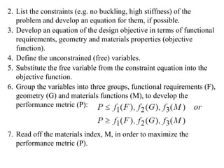 2. List the constraints (e.g. no buckling, high stiffness) of the
problem and develop an equation for them, if possible.
3. Develop an equation of the design objective in terms of functional
requirements, geometry and materials properties (objective
function).
4. Define the unconstrained (free) variables.
5. Substitute the free variable from the constraint equation into the
objective function.
6. Group the variables into three groups, functional requirements (F),
geometry (G) and materials functions (M), to develop the
performance metric (P):
7. Read off the materials index, M, in order to maximize the
performance metric (P).
 