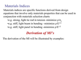 Materials indices are specific functions derived from design
equations that involve only materials properties that can be used in
conjunction with materials selection charts
•e.g. strong, light tie rod in tension–minimize ρ/σy
•e.g. stiff, light beam in bending –minimize ρ/E1/2
•e.g. stiff, light panel in bending -minimize ρ/E1/3
Materials Indices
Derivation of MI’s
The derivation of the MI will be illustrated by examples:
 