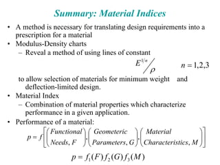 Summary: Material Indices
• A method is necessary for translating design requirements into a
prescription for a material
• Modulus-Density charts
– Reveal a method of using lines of constant
to allow selection of materials for minimum weight and
deflection-limited design.
• Material Index
– Combination of material properties which characterize
performance in a given application.
• Performance of a material:
3
,
2
,
1
1
=
n
E n
ρ
⎥
⎦
⎤
⎢
⎣
⎡
⎟
⎟
⎠
⎞
⎜
⎜
⎝
⎛
⎟
⎟
⎠
⎞
⎜
⎜
⎝
⎛
⎟
⎟
⎠
⎞
⎜
⎜
⎝
⎛
=
M
stics
Characteri
Material
G
Parameters
Geometeric
F
Needs
Functional
f
p
,
,
,
,
,
)
(
)
(
)
( 3
2
1 M
f
G
f
F
f
p =
 