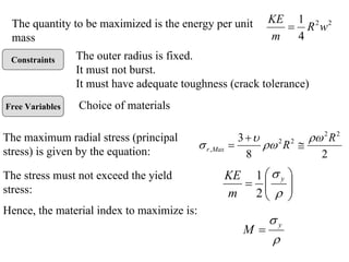 Constraints
Free Variables
The quantity to be maximized is the energy per unit
mass
2
2
4
1
w
R
m
KE
=
The outer radius is fixed.
It must not burst.
It must have adequate toughness (crack tolerance)
Choice of materials
The maximum radial stress (principal
stress) is given by the equation: 2
8
3 2
2
2
2
,
R
R
Max
r
ρω
ρω
υ
σ ≅
+
=
The stress must not exceed the yield
stress: ⎟
⎟
⎠
⎞
⎜
⎜
⎝
⎛
=
ρ
σ y
m
KE
2
1
Hence, the material index to maximize is:
ρ
σ y
M =
 
