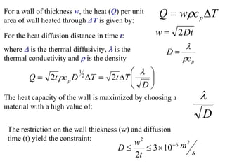 For a wall of thickness w, the heat (Q) per unit
area of wall heated through ΔT is given by:
T
c
w
Q pΔ
= ρ
For the heat diffusion distance in time t:
where Δ is the thermal diffusivity, λ is the
thermal conductivity and ρ is the density
Dt
w 2
=
p
c
D
ρ
λ
=
⎟
⎠
⎞
⎜
⎝
⎛
Δ
=
Δ
=
D
T
t
T
D
c
t
Q p
λ
ρ 2
2 2
1
The heat capacity of the wall is maximized by choosing a
material with a high value of:
D
λ
The restriction on the wall thickness (w) and diffusion
time (t) yield the constraint:
s
m
t
w
D
2
6
2
10
3
2
−
×
≤
≤
 