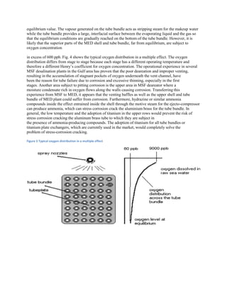 equilibrium value. The vapour generated on the tube bundle acts as stripping steam for the makeup water
while the tube bundle provides a large, interfacial surface between the evaporating liquid and the gas so
that the equilibrium conditions are gradually reached on the bottom of the tube bundle. However, it is
likely that the superior parts of the MED shell and tube bundle, far from equilibrium, are subject to
oxygen concentration

in excess of 600 ppb. Fig. 4 shows the typical oxygen distribution in a multiple effect. The oxygen
distribution differs from stage to stage because each stage has a different operating temperature and
therefore a different Henry’s coefficient for oxygen concentration. The operational experience in several
MSF desalination plants in the Gulf area has proven that the poor deareation and improper venting,
resulting in the accumulation of stagnant pockets of oxygen underneath the vent channel, have
been the reason for tube failure due to corrosion and excessive thinning, especially in the first
stages. Another area subject to pitting corrosion is the upper area in MSF deareator where a
moisture condensate rich in oxygen flows along the walls causing corrosion. Transferring this
experience from MSF to MED, it appears that the venting baffles as well as the upper shell and tube
bundle of MED plant could suffer from corrosion. Furthermore, hydrazine or similar ammonia
compounds inside the effect entrained inside the shell through the motive steam for the ejecto-compressor
can produce ammonia, which can stress corrosion crack the aluminium brass for the tube bundle. In
general, the low temperature and the adoption of titanium in the upper rows would prevent the risk of
stress corrosion cracking the aluminum brass tube to which they are subject in
the presence of ammonia-producing compounds. The adoption of titanium for all tube bundles or
titanium plate exchangers, which are currently used in the market, would completely solve the
problem of stress-corrosion cracking.

Figure 5 Typical oxygen distribution in a multiple effect
 