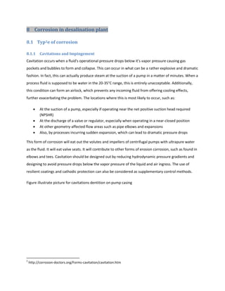 8 Corrosion in desalination plant

8.1 Typ2e of corrosion

8.1.1      Cavitations and Impingement
Cavitation occurs when a fluid's operational pressure drops below it's vapor pressure causing gas
pockets and bubbles to form and collapse. This can occur in what can be a rather explosive and dramatic
fashion. In fact, this can actually produce steam at the suction of a pump in a matter of minutes. When a
process fluid is supposed to be water in the 20-35°C range, this is entirely unacceptable. Additionally,
this condition can form an airlock, which prevents any incoming fluid from offering cooling effects,
further exacerbating the problem. The locations where this is most likely to occur, such as:

          At the suction of a pump, especially if operating near the net positive suction head required
           (NPSHR)
          At the discharge of a valve or regulator, especially when operating in a near-closed position
          At other geometry-affected flow areas such as pipe elbows and expansions
          Also, by processes incurring sudden expansion, which can lead to dramatic pressure drops

This form of corrosion will eat out the volutes and impellers of centrifugal pumps with ultrapure water
as the fluid. It will eat valve seats. It will contribute to other forms of erosion corrosion, such as found in
elbows and tees. Cavitation should be designed out by reducing hydrodynamic pressure gradients and
designing to avoid pressure drops below the vapor pressure of the liquid and air ingress. The use of
resilient coatings and cathodic protection can also be considered as supplementary control methods.

Figure illustrate picture for cavitations dentition on pump casing




2
    http://corrosion-doctors.org/Forms-cavitation/cavitation.htm
 