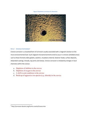 Figure 7Cavitation corrosion of a deaerator




8.1.2      Crevice Corrosion3
Crevice corrosion is a localized form of corrosion usually associated with a stagnant solution on the
micro-environmental level. Such stagnant microenvironments tend to occur in crevices (shielded areas)
such as those formed under gaskets, washers, insulation material, fastener heads, surface deposits,
disbonded coatings, threads, lap joints and clamps. Crevice corrosion is initiated by changes in local
chemistry within the crevice:

      a.   Depletion of inhibitor in the crevice
      b.   Depletion of oxygen in the crevice
      c.   A shift to acid conditions in the crevice
      d.   Build-up of aggressive ion species (e.g. chloride) in the crevice




3
    http://corrosion-doctors.org/Forms-crevice/Crevice.htm
 