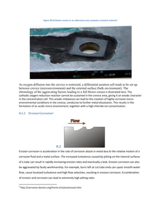 Figure 8Full blown crevice in an otherwise very seawater resistant material.




As oxygen diffusion into the crevice is restricted, a differential aeration cell tends to be set up
between crevice (microenvironment) and the external surface (bulk environment). The
chronology of the aggravating factors leading to a full blown crevice is illustrated here. The
cathodic oxygen reduction reaction cannot be sustained in the crevice area, giving it an anodic character
in the concentration cell. This anodic imbalance can lead to the creation of highly corrosive micro-
environmental conditions in the crevice, conducive to further metal dissolution. This results in the
formation of an acidic micro-environment, together with a high chloride ion concentration.

8.1.3      Erosion Corrosion4




                                     8.2
Erosion corrosion is acceleration in the rate of corrosion attack in metal due to the relative motion of a
corrosive fluid and a metal surface. The increased turbulence caused by pitting on the internal surfaces
of a tube can result in rapidly increasing erosion rates and eventually a leak. Erosion corrosion can also
be aggravated by faulty workmanship. For example, burrs left at cut tube ends can upset smooth water
flow, cause localized turbulence and high flow velocities, resulting in erosion corrosion. A combination
of erosion and corrosion can lead to extremely high pitting rates

4
    http://corrosion-doctors.org/Forms-Erosion/erosion.htm
 