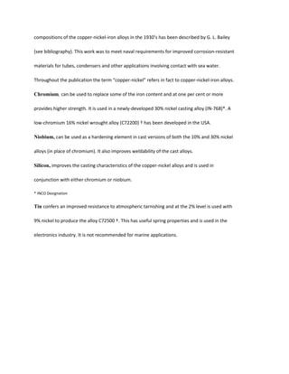 compositions of the copper-nickel-iron alloys in the 1930’s has been described by G. L. Bailey

(see bibliography). This work was to meet naval requirements for improved corrosion-resistant

materials for tubes, condensers and other applications involving contact with sea water.

Throughout the publication the term “copper-nickel” refers in fact to copper-nickel-iron alloys.

Chromium, can be used to replace some of the iron content and at one per cent or more

provides higher strength. It is used in a newly-developed 30% nickel casting alloy (IN-768)*. A

low-chromium 16% nickel wrought alloy (C72200) † has been developed in the USA.

Niobium, can be used as a hardening element in cast versions of both the 10% and 30% nickel

alloys (in place of chromium). It also improves weldability of the cast alloys.

Silicon, improves the casting characteristics of the copper-nickel alloys and is used in

conjunction with either chromium or niobium.

* INCO Designation


Tin confers an improved resistance to atmospheric tarnishing and at the 2% level is used with

9% nickel to produce the alloy C72500 †. This has useful spring properties and is used in the

electronics industry. It is not recommended for marine applications.
 