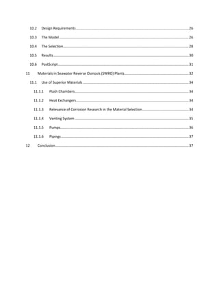 10.2      Design Requirements .................................................................................................................. 26

 10.3      The Model ................................................................................................................................... 26

 10.4      The Selection ............................................................................................................................... 28

 10.5      Results ......................................................................................................................................... 30

 10.6      PostScript .................................................................................................................................... 31

11      Materials in Seawater Reverse Osmosis (SWRO) Plants ................................................................. 32

 11.1      Use of Superior Materials ........................................................................................................... 34

     11.1.1        Flash Chambers ................................................................................................................... 34

     11.1.2        Heat Exchangers.................................................................................................................. 34

     11.1.3        Relevance of Corrosion Research in the Material Selection ............................................... 34

     11.1.4        Venting System ................................................................................................................... 35

     11.1.5        Pumps.................................................................................................................................. 36

     11.1.6        Pipings ................................................................................................................................. 37

12      Conclusion ....................................................................................................................................... 37
 