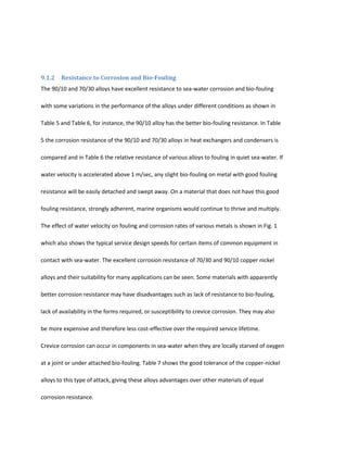 9.1.2   Resistance to Corrosion and Bio-Fouling
The 90/10 and 70/30 alloys have excellent resistance to sea-water corrosion and bio-fouling

with some variations in the performance of the alloys under different conditions as shown in

Table 5 and Table 6, for instance, the 90/10 alloy has the better bio-fouling resistance. In Table

5 the corrosion resistance of the 90/10 and 70/30 alloys in heat exchangers and condensers is

compared and in Table 6 the relative resistance of various alloys to fouling in quiet sea-water. If

water velocity is accelerated above 1 m/sec, any slight bio-fouling on metal with good fouling

resistance will be easily detached and swept away. On a material that does not have this good

fouling resistance, strongly adherent, marine organisms would continue to thrive and multiply.

The effect of water velocity on fouling and corrosion rates of various metals is shown in Fig. 1

which also shows the typical service design speeds for certain items of common equipment in

contact with sea-water. The excellent corrosion resistance of 70/30 and 90/10 copper nickel

alloys and their suitability for many applications can be seen. Some materials with apparently

better corrosion resistance may have disadvantages such as lack of resistance to bio-fouling,

lack of availability in the forms required, or susceptibility to crevice corrosion. They may also

be more expensive and therefore less cost-effective over the required service lifetime.

Crevice corrosion can occur in components in sea-water when they are locally starved of oxygen

at a joint or under attached bio-fouling. Table 7 shows the good tolerance of the copper-nickel

alloys to this type of attack, giving these alloys advantages over other materials of equal

corrosion resistance.
 