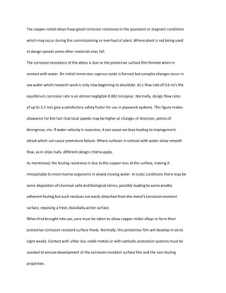 The copper-nickel alloys have good corrosion resistance in the quiescent or stagnant conditions

which may occur during the commissioning or overhaul of plant. Where plant is not being used

at design speeds some other materials may fail.

The corrosion resistance of the alloys is due to the protective surface film formed when in

contact with water. On initial immersion cuprous oxide is formed but complex changes occur in

sea water which research work is only now beginning to elucidate. At a flow rate of 0.6 m/s the

equilibrium corrosion rate is an almost negligible 0.002 mm/year. Normally, design flow rates

of up to 3.5 m/s give a satisfactory safety factor for use in pipework systems. This figure makes

allowance for the fact that local speeds may be higher at changes of direction, points of

divergence, etc. If water velocity is excessive, it can cause vortices leading to impingement

attack which can cause premature failure. Where surfaces in contact with water allow smooth

flow, as in ships hulls, different design criteria apply.

As mentioned, the fouling resistance is due to the copper ions at the surface, making it

inhospitable to most marine organisms in slowly moving water. In static conditions there may be

some deposition of chemical salts and biological slimes, possibly leading to some weakly

adherent fouling but such residues are easily detached from the metal’s corrosion resistant

surface, exposing a fresh, biocidally active surface.

When first brought into use, care must be taken to allow copper-nickel alloys to form their

protective corrosion resistant surface freely. Normally, this protective film will develop in six to

eight weeks. Contact with other less noble metals or with cathodic protection systems must be

avoided to ensure development of the corrosion resistant surface film and the non-fouling

properties.
 