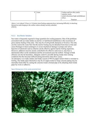 0   Least                                  Carbon and low alloy steels,
                                                                                stainless steels,
                                                                                nickel-chromium-high molybdenum
                                                                                alloys
                                                                                               Titanium

Above 1 m/s (about 3 ft/sec or 1.8 knots) most fouling organisms have increasing difficulty in attaching
themselves and clinging to the surface unless already securely attached.
(INCO)




9.1.3    Sea Water Intakes
Sea water is frequently required in large quantities for cooling purposes. One of the problems
associated with sea water intakes in marine- or land-based installations is the occurrence of
gross marine fouling of the entry. This may be of soft growth, barnacles or bivalves. Not only
can this restrict the water flow but the marine fouling may be detached from time to time and
cause blockages in heat exchangers or severe mechanical damage to pumps and valves.
Injection of chemicals such as chlorine can be effective against marine fouling organisms.
However, additions must be closely controlled to be effective and even so, may have a
detrimental effect on the installation and the environment near the outflow. Storage of bulk
chlorine can also be hazardous. Adequate control is possible during steady-state running
conditions but this becomes difficult during downtime when flow ceases.
An alternative is to make intakes and intake screens of 90/10 copper-nickel which is resistant to
fouling. The intake pipes themselves may be of copper-nickel or large concrete piping may be
internally lined either by casting the concrete round a formed pipe or by attaching sheet inside
pipes by rivets or adhesive.

Figure 9Comparison of zinc anode protected steel
 