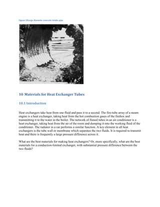 Figure 10Large diameter concrete intake pipe




10 Materials for Heat Exchanger Tubes

10.1 Introduction

Heat exchangers take heat from one fluid and pass it to a second. The fire-tube array of a steam
engine is a heat exchanger, taking heat from the hot combustion gases of the firebox and
transmitting it to the water in the boiler. The network of finned tubes in an air conditioner is a
heat exchanger, taking heat from the air of the room and dumping it into the working fluid of the
conditioner. The radiator in a car performs a similar function. A key element in all heat
exchangers is the tube wall or membrane which separates the two fluids. It is required to transmit
heat and there is frequently a large pressure difference across it.

What are the best materials for making heat exchangers? Or, more specifically, what are the best
materials for a conduction-limited exchanger, with substantial pressure difference between the
two fluids?
 