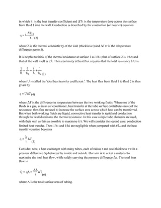 in which h1 is the heat transfer coefficient and T1 is the temperature drop across the surface
from fluid 1 into the wall. Conduction is described by the conduction (or Fourier) equation



             (2)

where  is the thermal conductivity of the wall (thickness t) and T12 is the temperature
difference across it.

It is helpful to think of the thermal resistance at surface 1 as 1/h1; that of surface 2 is 1/h2; and
that of the wall itself is t/. Then continuity of heat flux requires that the total resistance 1/U is



                   (3)

where U is called the 'total heat transfer coefficient '. The heat flux from fluid 1 to fluid 2 is then
given by


          (4)

where T is the difference in temperature between the two working fluids. When one of the
fluids is a gas, as in an air conditioner, heat transfer at the tube surface contributes most of the
resistance; then fins are used to increase the surface area across which heat can be transferred.
But when both working fluids are liquid, convective heat transfer is rapid and conduction
through the wall dominates the thermal resistance. In this case simple tube elements are used,
with their wall as thin as possible to maximise /t. We will consider the second case: conduction
limited heat transfer. Then 1/h1 and 1/h2 are negligible when compared with t/, and the heat
transfer equation becomes


          (5)

Consider, now, a heat exchanger with many tubes, each of radius r and wall thickness t with a
pressure difference p between the inside and outside. Our aim is to select a material to
maximise the total heat flow, while safely carrying the pressure difference p. The total heat
flow is



                   (6)

where A is the total surface area of tubing.
 