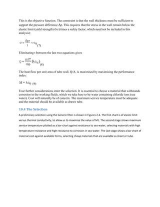 This is the objective function. The constraint is that the wall thickness must be sufficient to
support the pressure difference p. This requires that the stress in the wall remain below the
elastic limit (yield strength) el (times a safety factor, which need not be included in this
analysis):



                  (7)

Eliminating t between the last two equations gives


                    (8)

The heat flow per unit area of tube wall, Q/A, is maximised by maximising the performance
index:

            (9)

Four further considerations enter the selection. It is essential to choose a material that withstands
corrosion in the working fluids, which we take here to be water containing chloride ions (sea
water). Cost will naturally be of concern. The maximum service temperature must be adequate
and the material should be available as drawn tube.

10.4 The Selection
A preliminary selection using the Generic filter is shown in Figures 2-4. The first chart is of elastic limit
versus thermal conductivity, to allow us to maximise the value of M1. The second stage shows maximum
service temperature plotted as a bar-chart against resistance to sea-water, selecting materials with high
temperature resistance and high resistance to corrosion in sea-water. The last stage shows a bar chart of
material cost against available forms, selecting cheap materials that are available as sheet or tube.
 