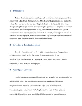 1 Introduction


        To build desalination plant needs a huge study of material metals, composites and non-
metals which not just meet the requirements of the design and operation but also to adapt the
nature of the environment that surround the plants. One important subject to think about
during selecting the proper material for constructing for specific unit or component is corrosion
characteristics. Desalination power plant usually exposed to different and varied types of
environment such as seawater, seawater-air and salt-air aerosols, corrosive gases, very fast or
extremely slow moving liquids, particulates contained in high velocity fluids or deposit-forming
liquids all of them create a number of corrosion related problems.


2 Corrosion in desalination plants


        Seawater desalination plant involve a lot of corrosion because of the operation in
environment that doesn’t forgive that consist of seawater, seawater-air and

salt-air aerosols, corrosive gases, very fast or slow moving liquids, particulates contained

in high velocity fluids or deposit forming liquids.


3 Vapor-Space Corrosion


          In MSF plants vapor space conditions are less well controlled and severe corrosion has

been observed in both acid and additive dosed plants at rates well in excess of the

designed corrosion allowance. Apart from water vapor which is always present,

incondensable gases evolved from the flashing brine will be present. These gases are

mainly CO2, O2, and N2. In some cases H2S and NH3 also would be present if seawater
 