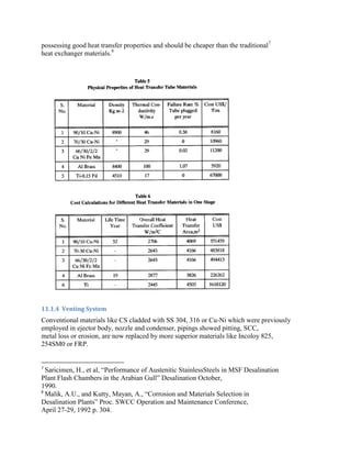 possessing good heat transfer properties and should be cheaper than the traditional7
heat exchanger materials.8




11.1.4 Venting System
Conventional materials like CS cladded with SS 304, 316 or Cu-Ni which were previously
employed in ejector body, nozzle and condenser, pipings showed pitting, SCC,
metal loss or erosion, are now replaced by more superior materials like Incoloy 825,
254SM0 or FRP.


7
  Saricimen, H., et al, “Performance of Austenitic StainlessSteels in MSF Desalination
Plant Flash Chambers in the Arabian Gull” Desalination October,
1990.
8
  Malik, A.U., and Kutty, Mayan, A., “Corrosion and Materials Selection in
Desalination Plants” Proc. SWCC Operation and Maintenance Conference,
April 27-29, 1992 p. 304.
 