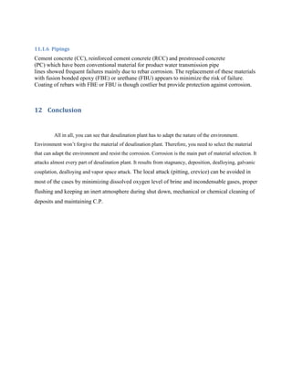 11.1.6 Pipings
Cement concrete (CC), reinforced cement concrete (RCC) and prestressed concrete
(PC) which have been conventional material for product water transmission pipe
lines showed frequent failures mainly due to rebar corrosion. The replacement of these materials
with fusion bonded epoxy (FBE) or urethane (FBU) appears to minimize the risk of failure.
Coating of rebars with FBE or FBU is though costlier but provide protection against corrosion.



12 Conclusion


         All in all, you can see that desalination plant has to adapt the nature of the environment.
Environment won’t forgive the material of desalination plant. Therefore, you need to select the material
that can adapt the environment and resist the corrosion. Corrosion is the main part of material selection. It
attacks almost every part of desalination plant. It results from stagnancy, deposition, dealloying, galvanic
couplation, dealloying and vapor space attack. The local attack (pitting, crevice) can be avoided in
most of the cases by minimizing dissolved oxygen level of brine and incondensable gases, proper
flushing and keeping an inert atmosphere during shut down, mechanical or chemical cleaning of
deposits and maintaining C.P.
 