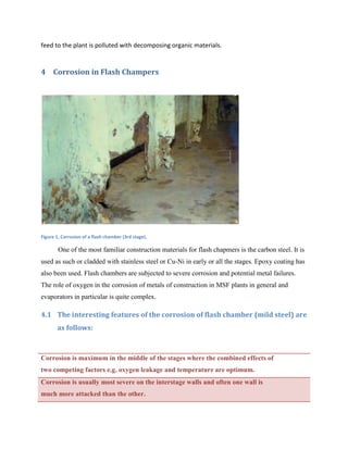 feed to the plant is polluted with decomposing organic materials.


4 Corrosion in Flash Champers




Figure 1, Corrosion of a flash chamber (3rd stage).

        One of the most familiar construction materials for flash chapmers is the carbon steel. It is
used as such or cladded with stainless steel or Cu-Ni in early or all the stages. Epoxy coating has
also been used. Flash chambers are subjected to severe corrosion and potential metal failures.
The role of oxygen in the corrosion of metals of construction in MSF plants in general and
evaporators in particular is quite complex.

4.1 The interesting features of the corrosion of flash chamber (mild steel) are
       as follows:



Corrosion is maximum in the middle of the stages where the combined effects of
two competing factors e.g. oxygen leakage and temperature are optimum.
Corrosion is usually most severe on the interstage walls and often one wall is
much more attacked than the other.
 