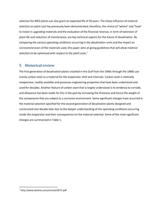 selection for MED plants can also grant an expected life of 50 years. The sharp influence of material
selection on plant cost has previously been demonstrated; therefore, the choice of “where” and “how”
to invest in upgrading materials and the evaluation of the financial revenue, in term of extension of
plant life and reduction of maintenance, are key technical aspects for the future of desalination. By
comparing the various operating conditions occurring in the desalination units and the impact on
corrosion/erosion of the materials used, this paper aims at giving guidelines that will allow material
selection to be optimized with respect to the plant costs.1



5 Historical review
The first generation of desalination plants installed in the Gulf from the 1960s through the 1980s use
mainly carbon steel as a material for the evaporator shell and internals. Carbon steel is relatively
inexpensive, readily available and possesses engineering properties that have been understood and
used for decades. Another feature of carbon steel that is largely understood is its tendency to corrode,
and allowance has been made for this in the past by increasing the thickness and hence the weight of
the components that are subject to a corrosive environment. Some significant changes have occurred in
the material selection specified for the second generation of desalination plants designed and
constructed one decade later due to the deeper understanding of the operating conditions occurring
inside the evaporator and their consequences on the material selected. Some of the most significant
changes are summarized in Table 1.




1
    http://www.desline.com/articoli/4071.pdf
 