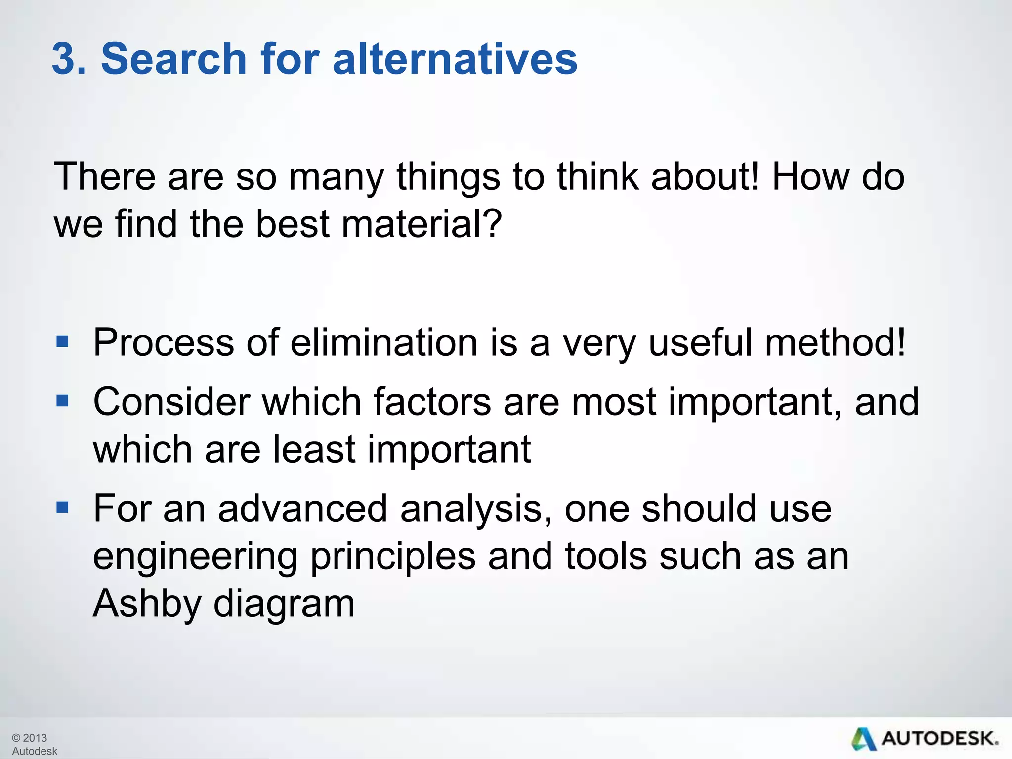 3. Search for alternatives
There are so many things to think about! How do
we find the best material?
 Process of elimination is a very useful method!

 Consider which factors are most important, and
which are least important
 For an advanced analysis, one should use
engineering principles and tools such as an
Ashby diagram

© 2013
Autodesk

 