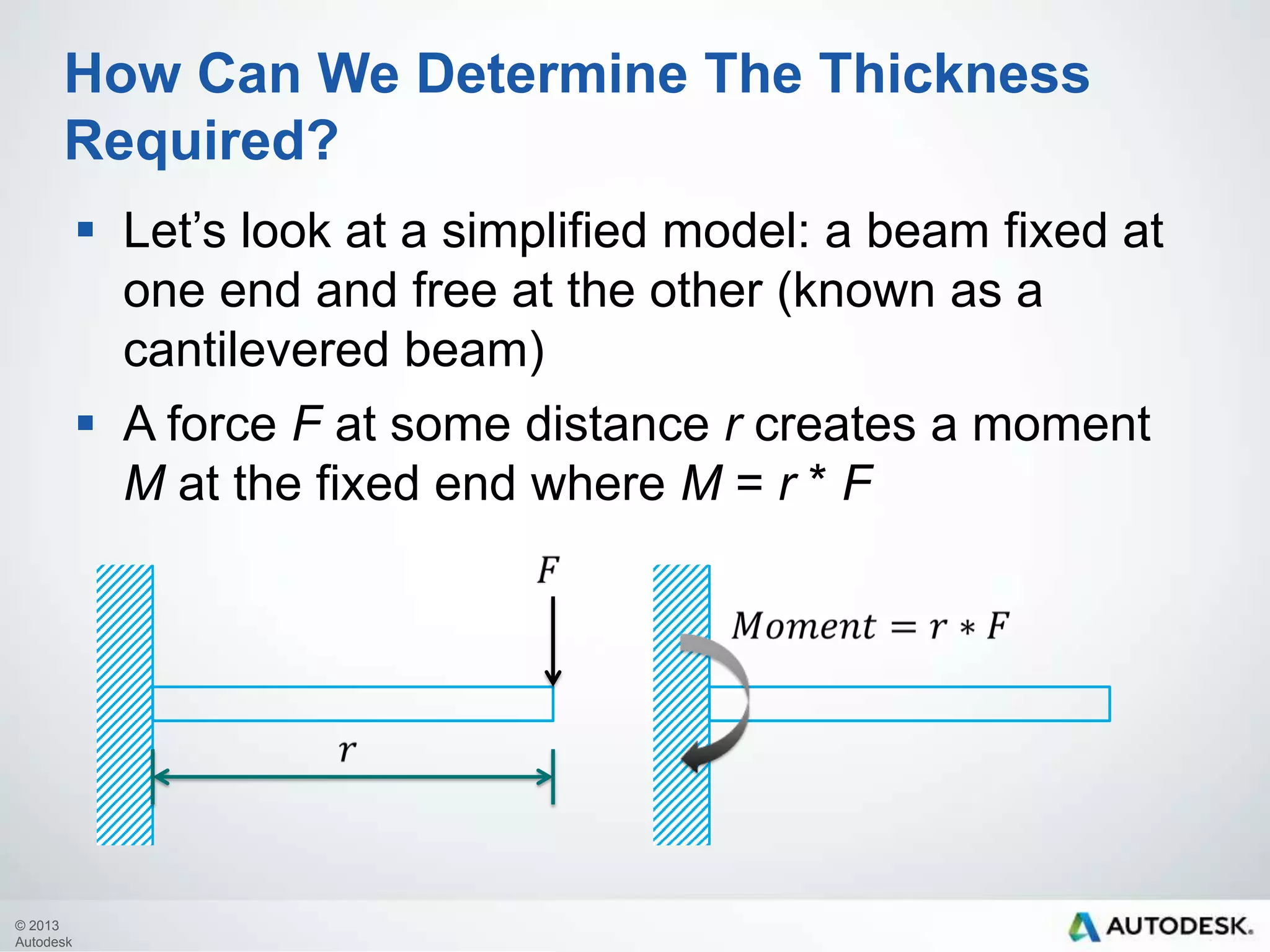 How Can We Determine The Thickness
Required?
 Let’s look at a simplified model: a beam fixed at
one end and free at the other (known as a
cantilevered beam)
 A force F at some distance r creates a moment
M at the fixed end where M = r * F

© 2013
Autodesk

 