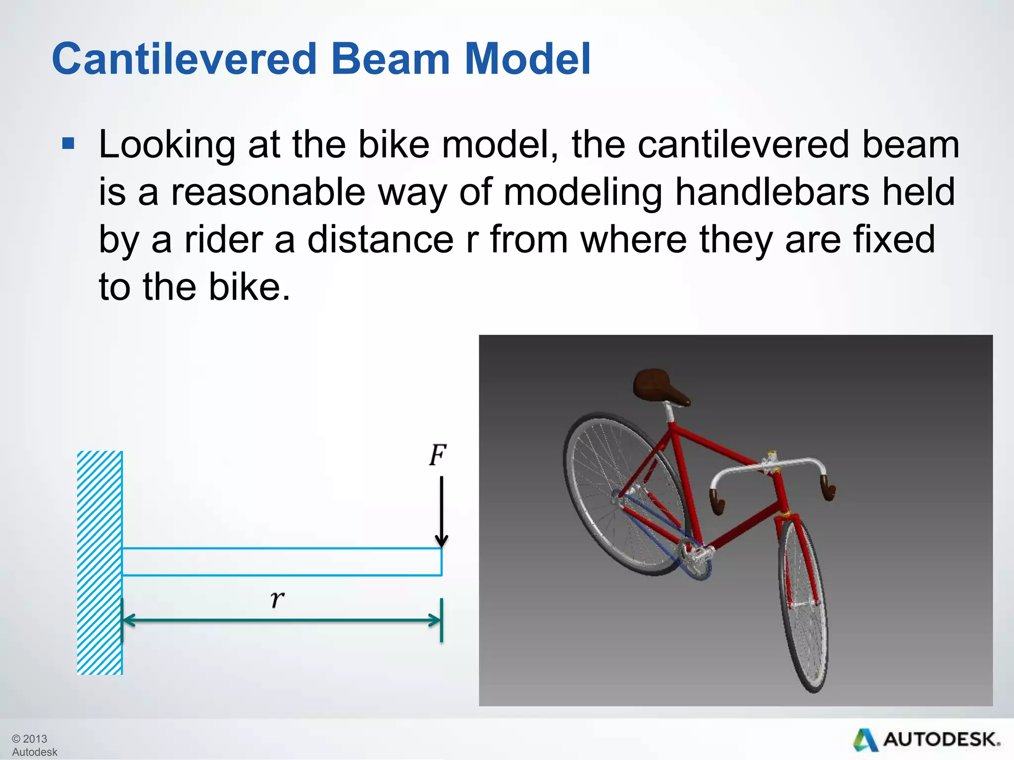 Cantilevered Beam Model
 Looking at the bike model, the cantilevered beam
is a reasonable way of modeling handlebars held
by a rider a distance r from where they are fixed
to the bike.

© 2013
Autodesk

 