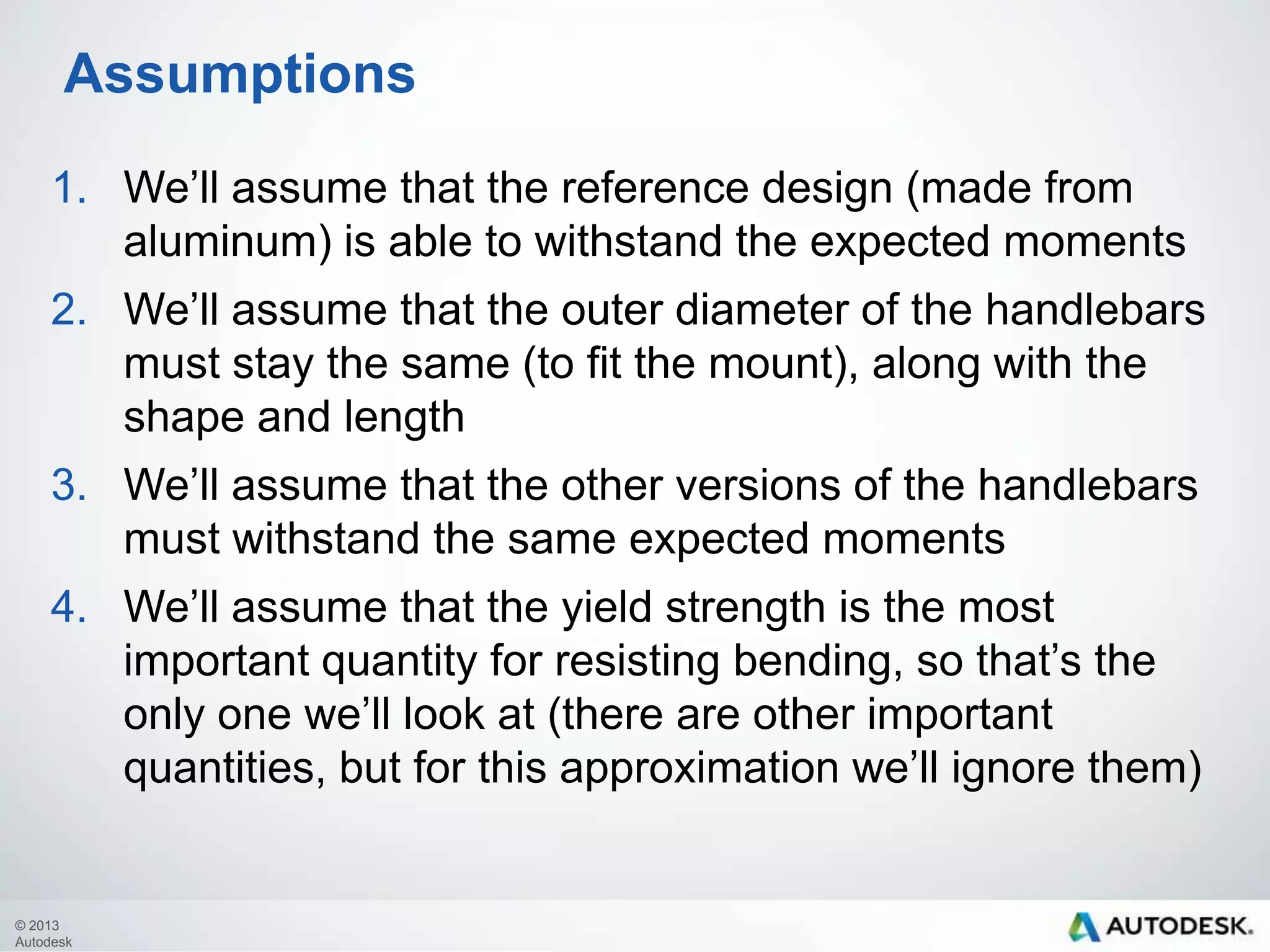 Assumptions
1. We’ll assume that the reference design (made from
aluminum) is able to withstand the expected moments
2. We’ll assume that the outer diameter of the handlebars
must stay the same (to fit the mount), along with the
shape and length
3. We’ll assume that the other versions of the handlebars
must withstand the same expected moments
4. We’ll assume that the yield strength is the most
important quantity for resisting bending, so that’s the
only one we’ll look at (there are other important
quantities, but for this approximation we’ll ignore them)

© 2013
Autodesk

 