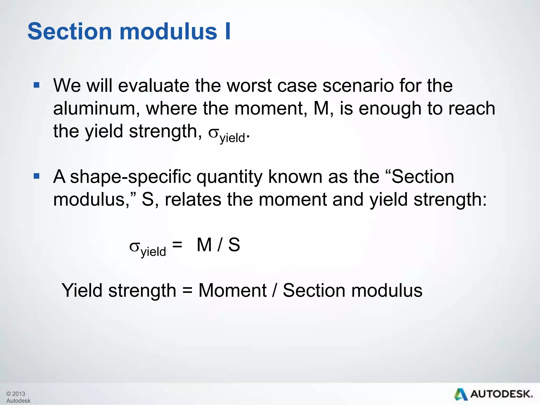 Section modulus I
 We will evaluate the worst case scenario for the
aluminum, where the moment, M, is enough to reach
the yield strength, syield.
 A shape-specific quantity known as the “Section
modulus,” S, relates the moment and yield strength:
syield = M / S

Yield strength = Moment / Section modulus

© 2013
Autodesk

 