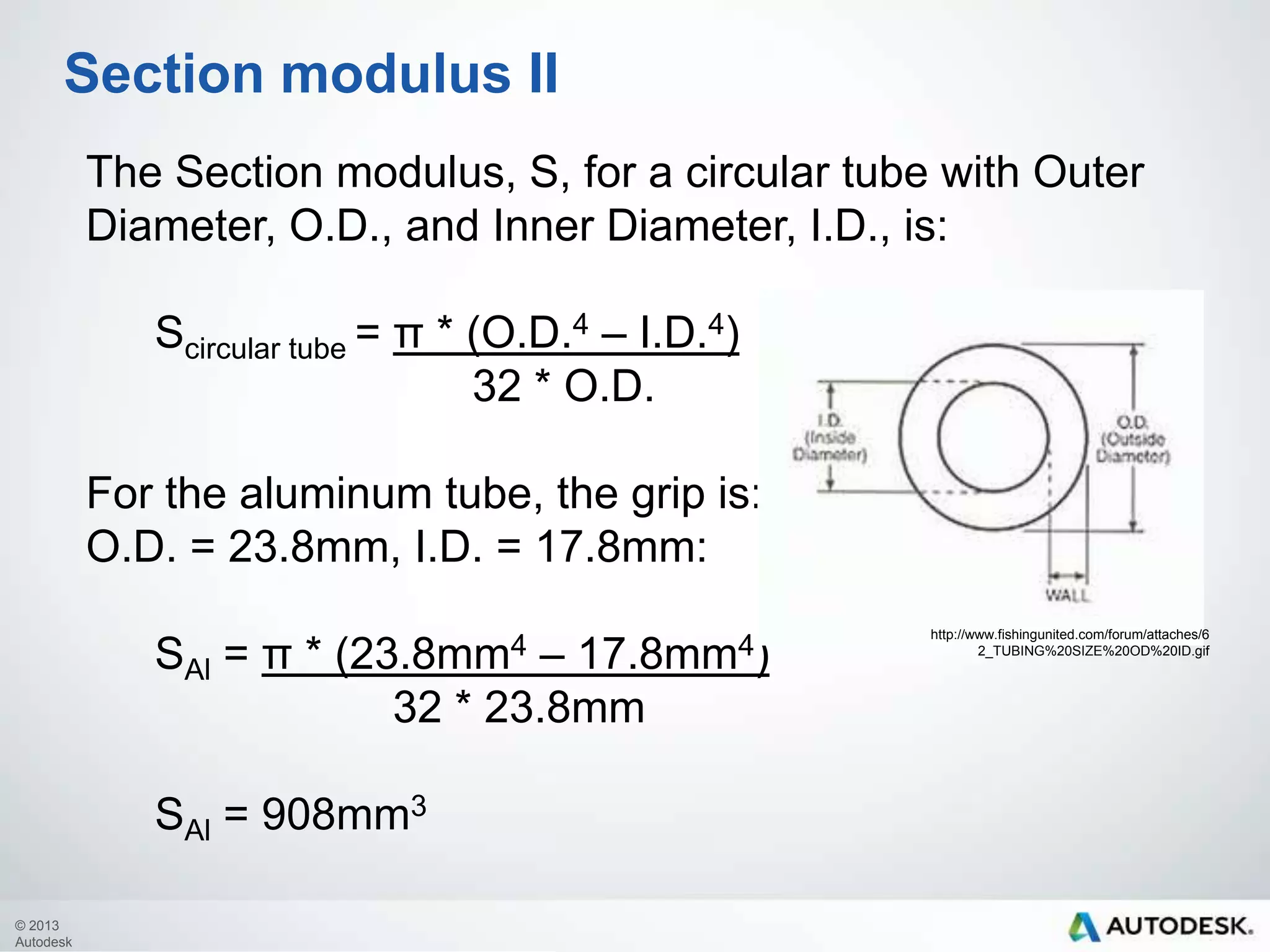 Section modulus II
The Section modulus, S, for a circular tube with Outer
Diameter, O.D., and Inner Diameter, I.D., is:
Scircular tube = π * (O.D.4 – I.D.4)
32 * O.D.
For the aluminum tube, the grip is:
O.D. = 23.8mm, I.D. = 17.8mm:

SAl = π * (23.8mm4 – 17.8mm4)
32 * 23.8mm
SAl = 908mm3
© 2013
Autodesk

http://www.fishingunited.com/forum/attaches/6
2_TUBING%20SIZE%20OD%20ID.gif

 