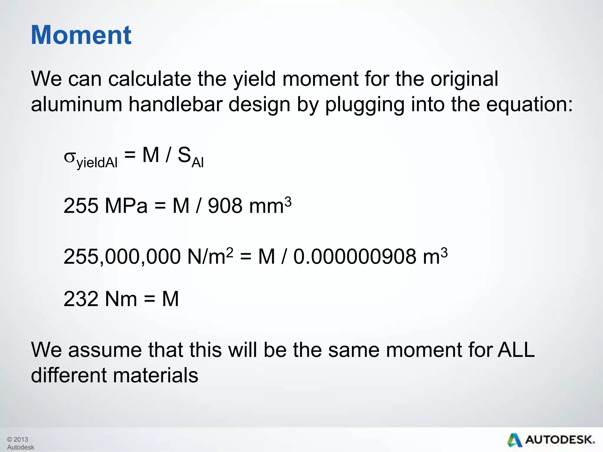 Moment
We can calculate the yield moment for the original
aluminum handlebar design by plugging into the equation:
syieldAl = M / SAl
255 MPa = M / 908 mm3
255,000,000 N/m2 = M / 0.000000908 m3

232 Nm = M
We assume that this will be the same moment for ALL
different materials
© 2013
Autodesk

 