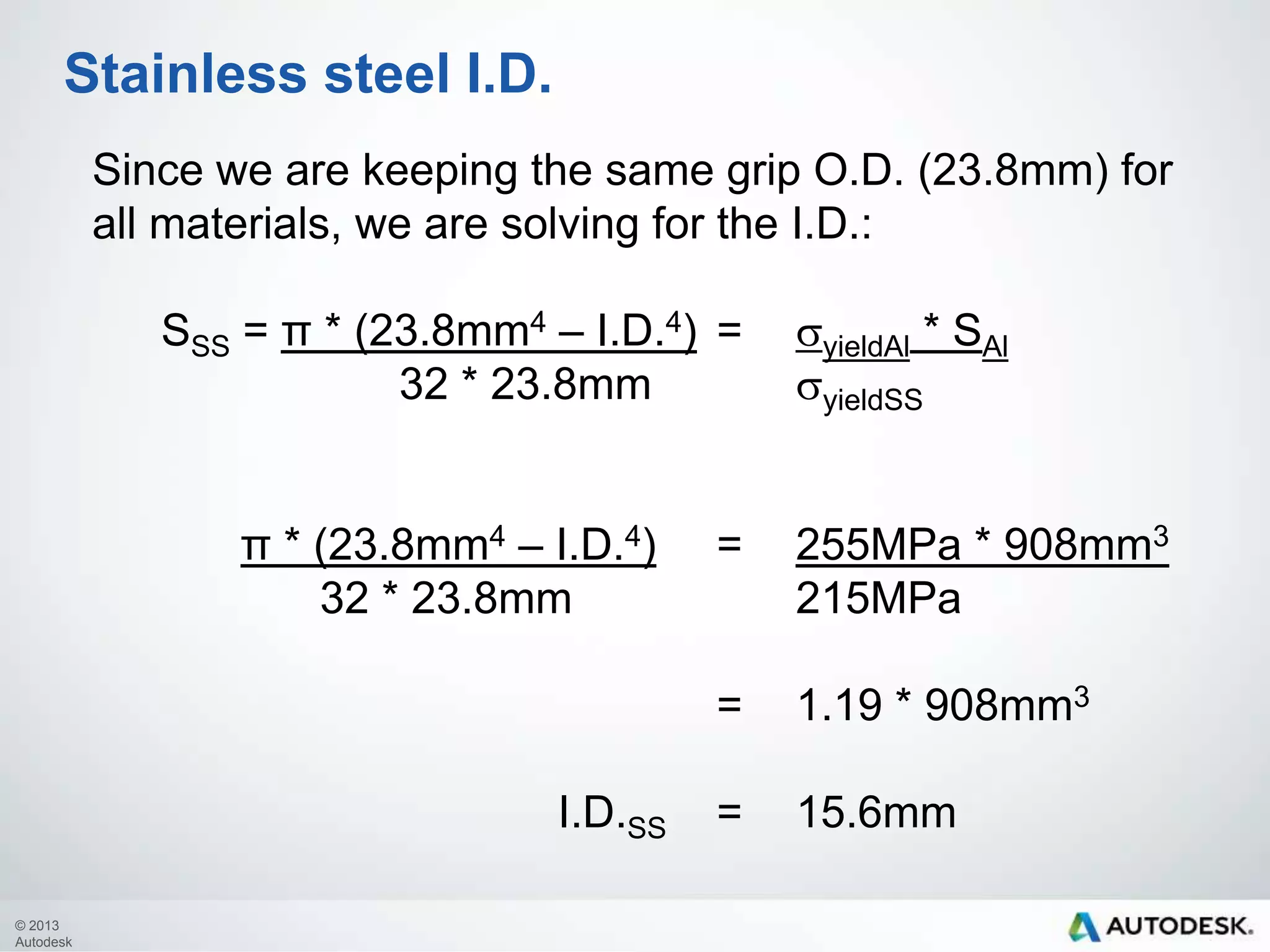 Stainless steel I.D.
Since we are keeping the same grip O.D. (23.8mm) for
all materials, we are solving for the I.D.:
SSS= π * (23.8mm4 – I.D.4) =
32 * 23.8mmsyieldSS

syieldAl * SAl

π * (23.8mm4 – I.D.4)= 255MPa * 908mm3
32 * 23.8mm
215MPa
=
I.D.SS
© 2013
Autodesk

1.19 * 908mm3
=

15.6mm

 