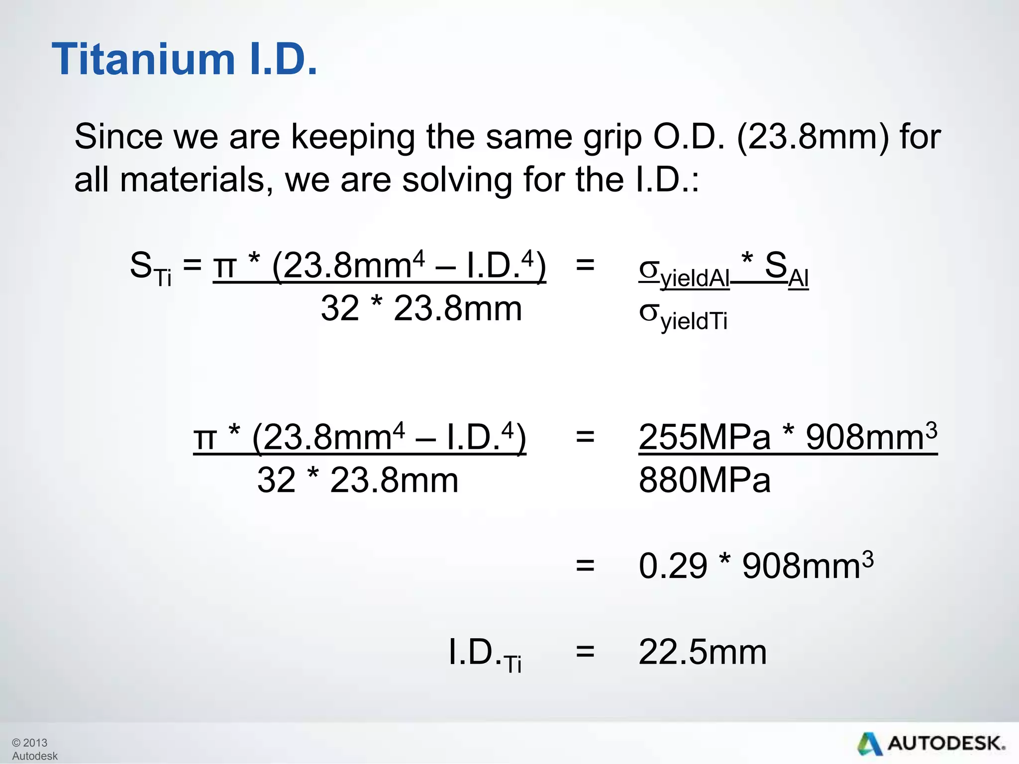 Titanium I.D.
Since we are keeping the same grip O.D. (23.8mm) for
all materials, we are solving for the I.D.:
STi= π * (23.8mm4 – I.D.4) =
32 * 23.8mmsyieldTi

syieldAl* SAl

π * (23.8mm4 – I.D.4)= 255MPa * 908mm3
32 * 23.8mm
880MPa
=
I.D.Ti
© 2013
Autodesk

=

22.5mm

0.29 * 908mm3

 