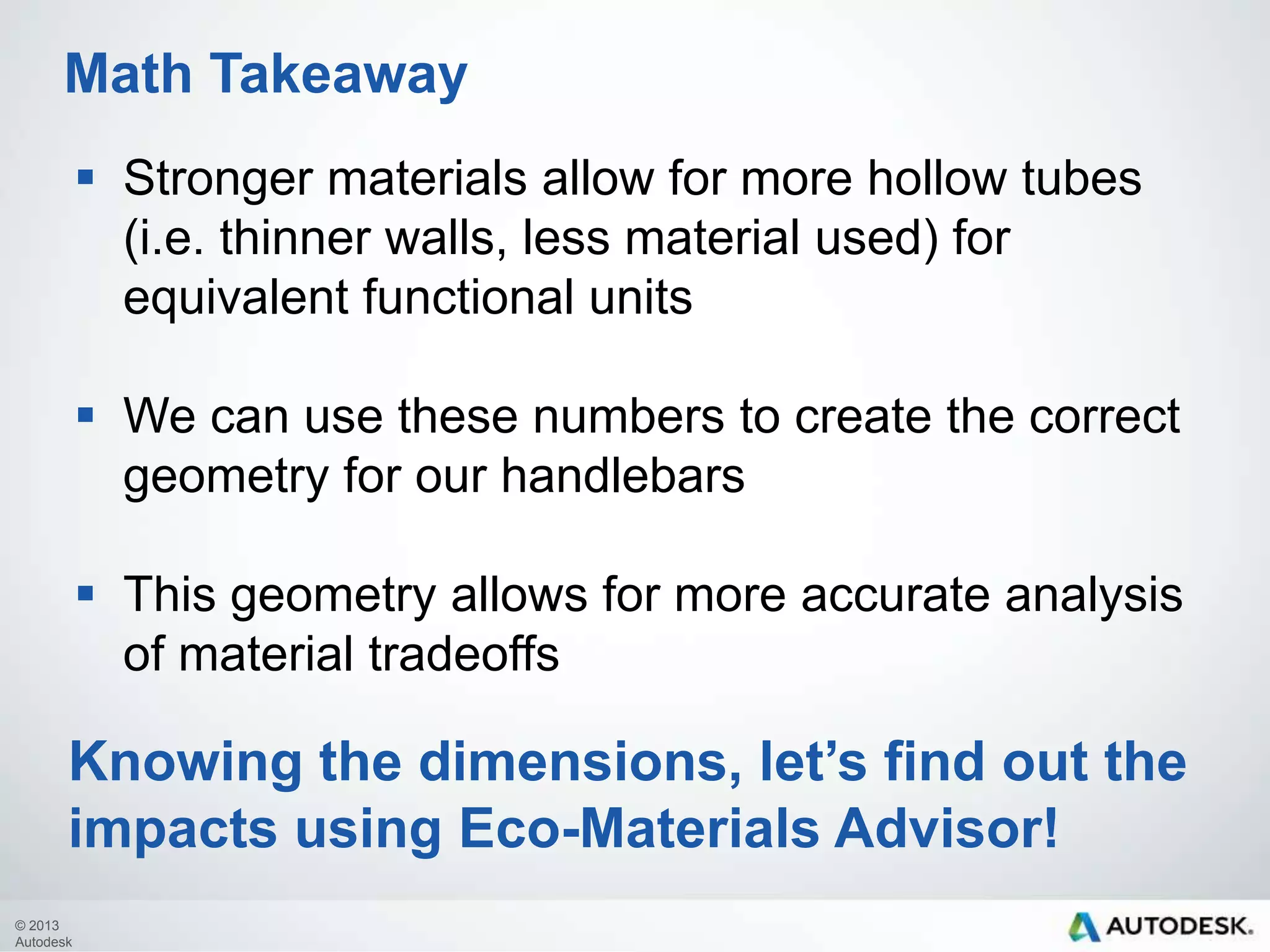 Math Takeaway
 Stronger materials allow for more hollow tubes
(i.e. thinner walls, less material used) for
equivalent functional units
 We can use these numbers to create the correct
geometry for our handlebars
 This geometry allows for more accurate analysis
of material tradeoffs

Knowing the dimensions, let’s find out the
impacts using Eco-Materials Advisor!
© 2013
Autodesk

 