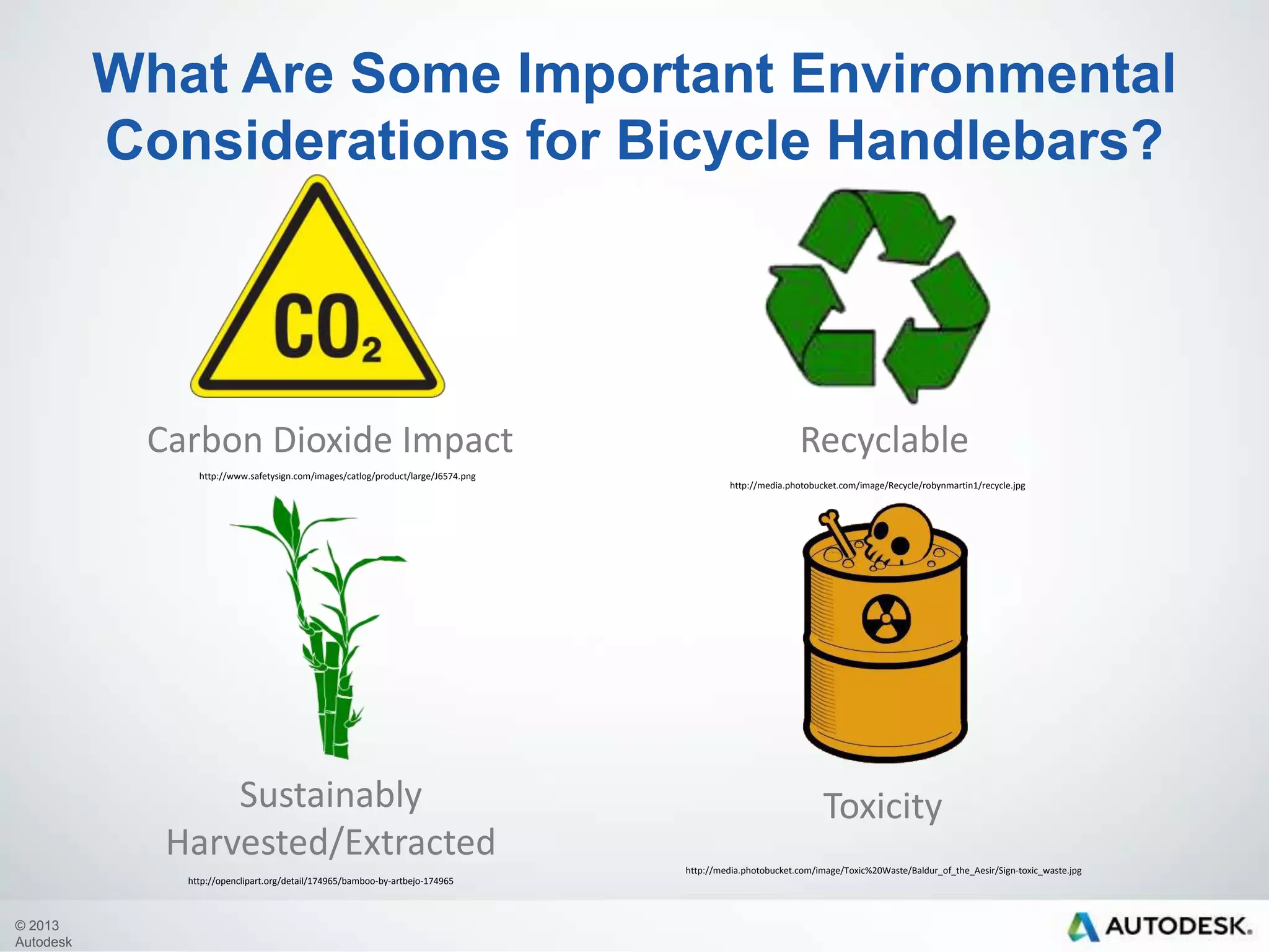 What Are Some Important Environmental
Considerations for Bicycle Handlebars?

Carbon Dioxide Impact
http://www.safetysign.com/images/catlog/product/large/J6574.png

SustainablyHarveste
d/Extracted

Recyclable
http://media.photobucket.com/image/Recycle/robynmartin1/recycle.jpg

Toxicity
http://media.photobucket.com/image/Toxic%20Waste/Baldur_of_the_Aesir/Sign-toxic_waste.jpg

http://openclipart.org/detail/174965/bamboo-by-artbejo-174965

© 2013
Autodesk

 