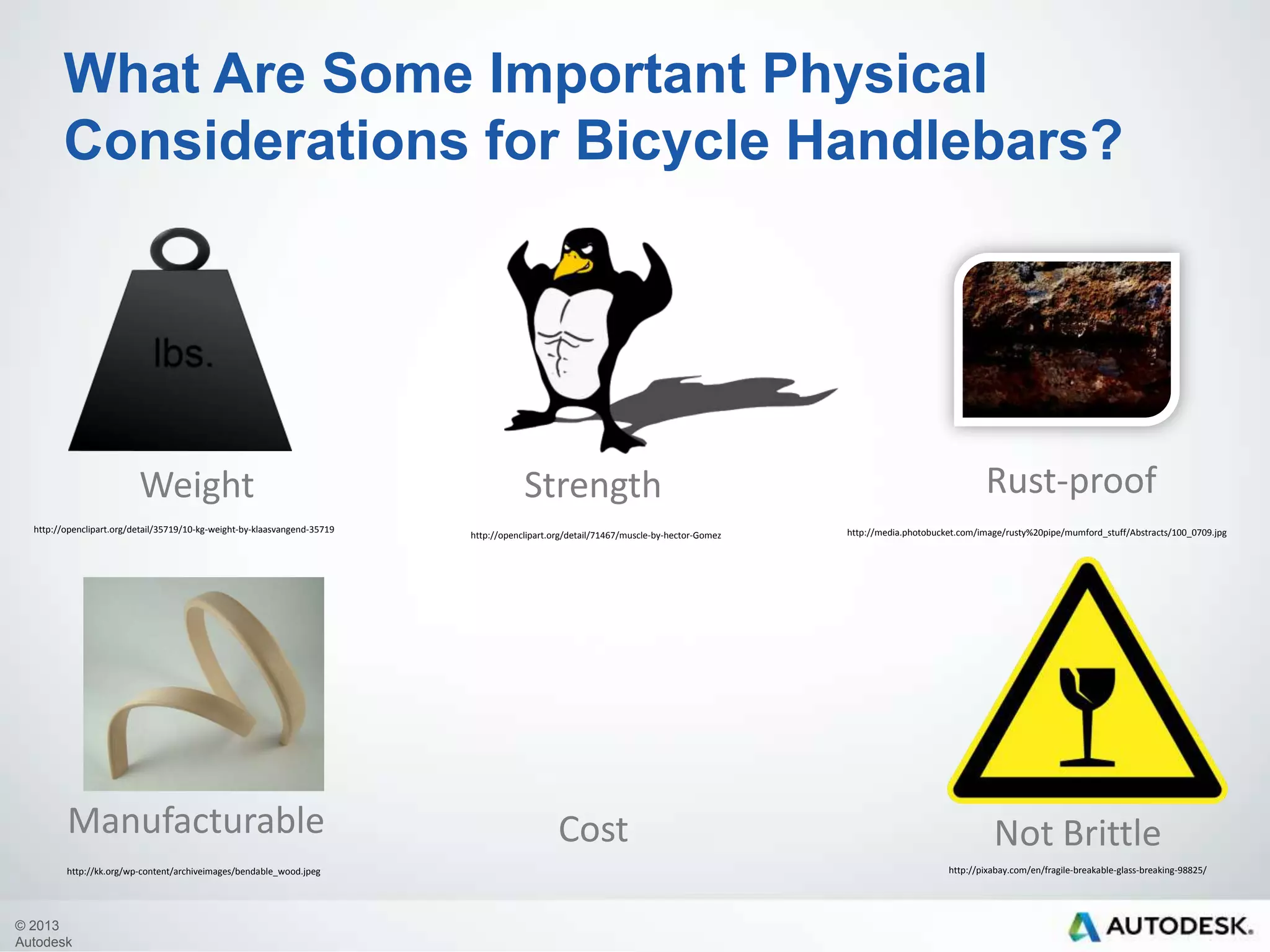 What Are Some Important Physical
Considerations for Bicycle Handlebars?

Weight
http://openclipart.org/detail/35719/10-kg-weight-by-klaasvangend-35719

Manufacturable
http://kk.org/wp-content/archiveimages/bendable_wood.jpeg

© 2013
Autodesk

Strength
http://openclipart.org/detail/71467/muscle-by-hector-Gomez

Cost

Rust-proof
http://media.photobucket.com/image/rusty%20pipe/mumford_stuff/Abstracts/100_0709.jpg

Not Brittle
http://pixabay.com/en/fragile-breakable-glass-breaking-98825/

 