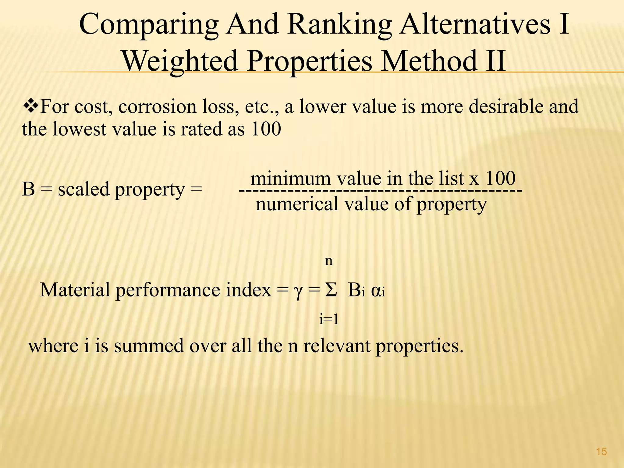 Comparing And Ranking Alternatives I 
Weighted Properties Method II 
For cost, corrosion loss, etc., a lower value is more desirable and 
the lowest value is rated as 100 
minimum value in the list x 100 
B = scaled property = ----------------------------------------- 
numerical value of property 
n 
Material performance index = γ = Σ Bi αi 
i=1 
where i is summed over all the n relevant properties. 
15 
 