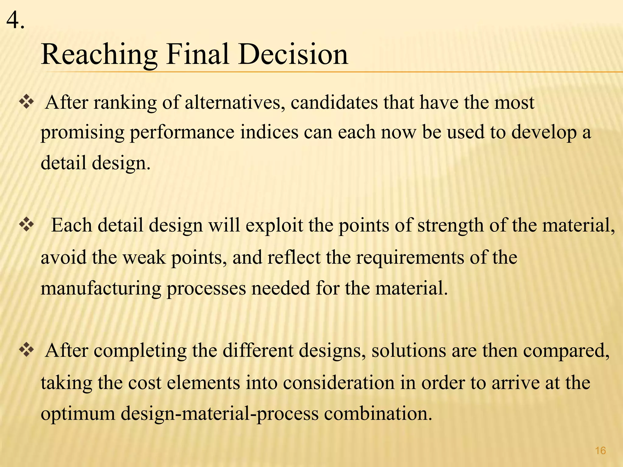 16 
Reaching Final Decision 
 After ranking of alternatives, candidates that have the most 
promising performance indices can each now be used to develop a 
detail design. 
 Each detail design will exploit the points of strength of the material, 
avoid the weak points, and reflect the requirements of the 
manufacturing processes needed for the material. 
 After completing the different designs, solutions are then compared, 
taking the cost elements into consideration in order to arrive at the 
optimum design-material-process combination. 
4. 
 
