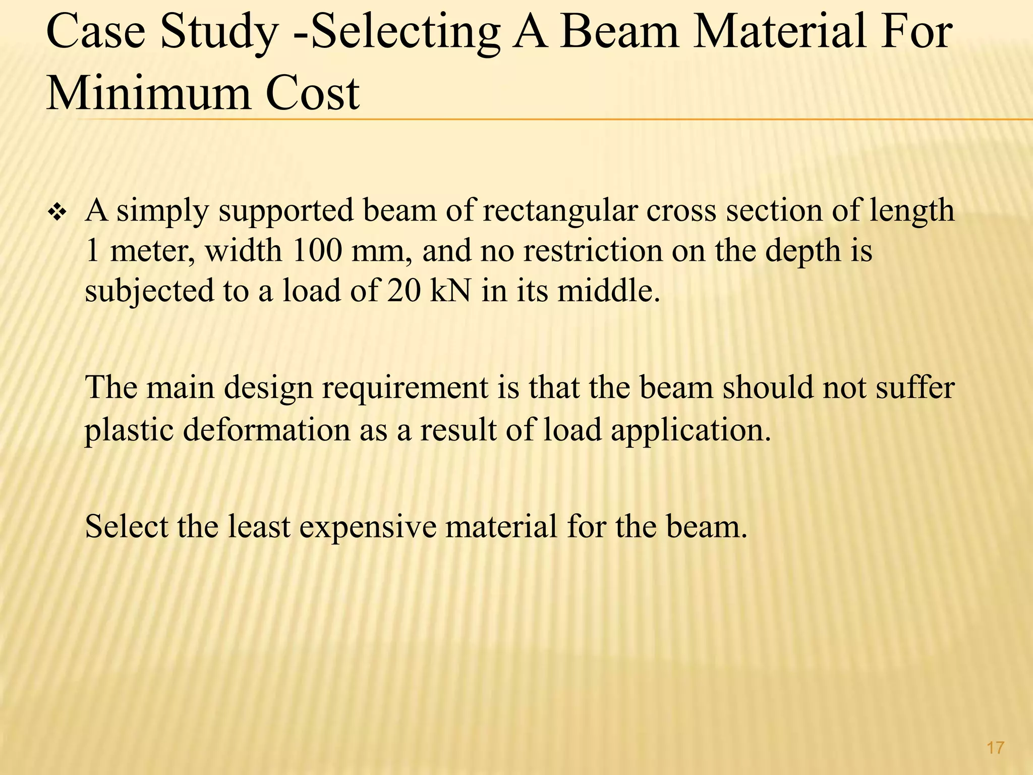 17 
Case Study -Selecting A Beam Material For 
Minimum Cost 
 A simply supported beam of rectangular cross section of length 
1 meter, width 100 mm, and no restriction on the depth is 
subjected to a load of 20 kN in its middle. 
The main design requirement is that the beam should not suffer 
plastic deformation as a result of load application. 
Select the least expensive material for the beam. 
 