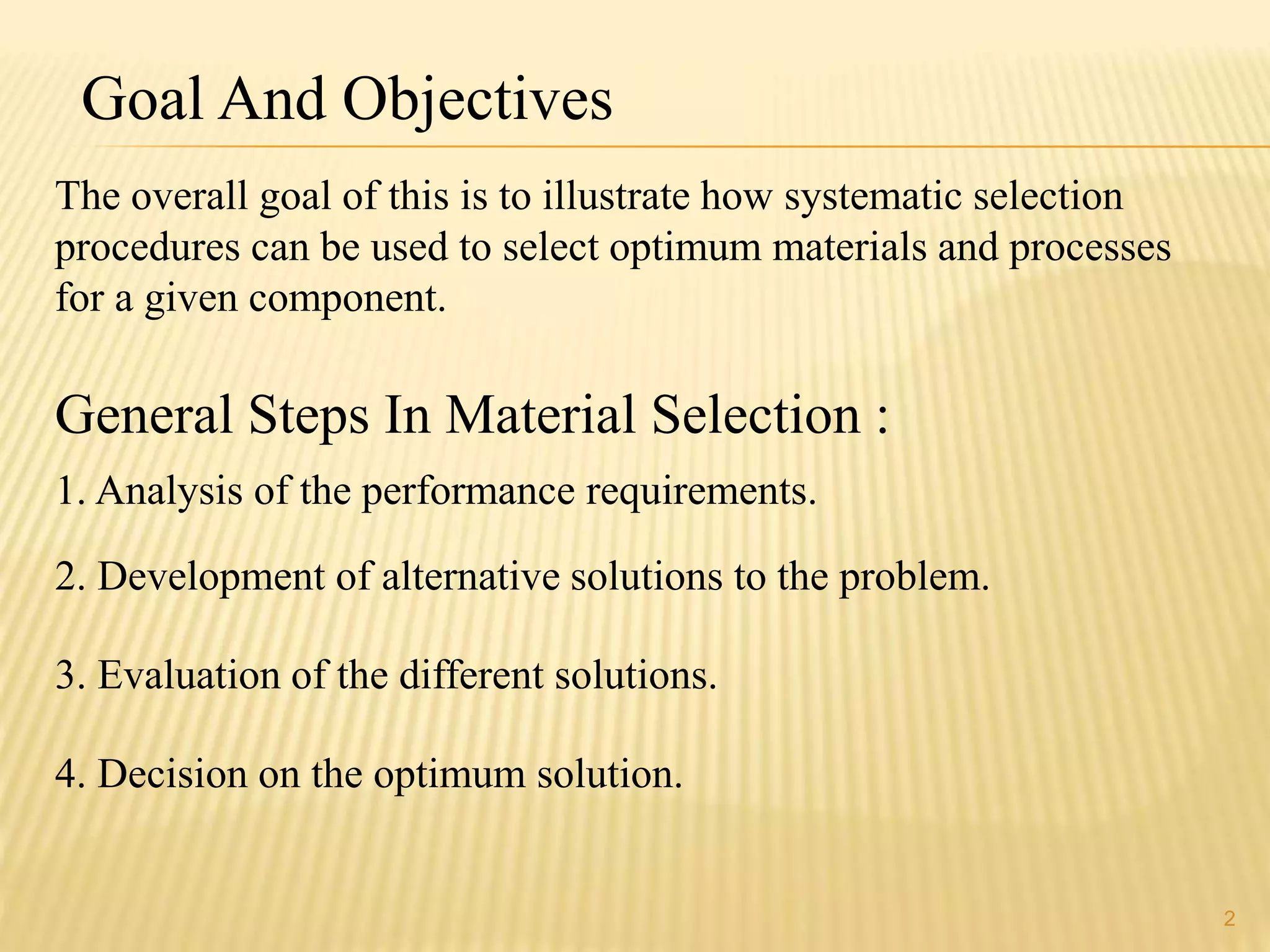 Goal And Objectives 
The overall goal of this is to illustrate how systematic selection 
procedures can be used to select optimum materials and processes 
for a given component. 
General Steps In Material Selection : 
2 
1. Analysis of the performance requirements. 
2. Development of alternative solutions to the problem. 
3. Evaluation of the different solutions. 
4. Decision on the optimum solution. 
 