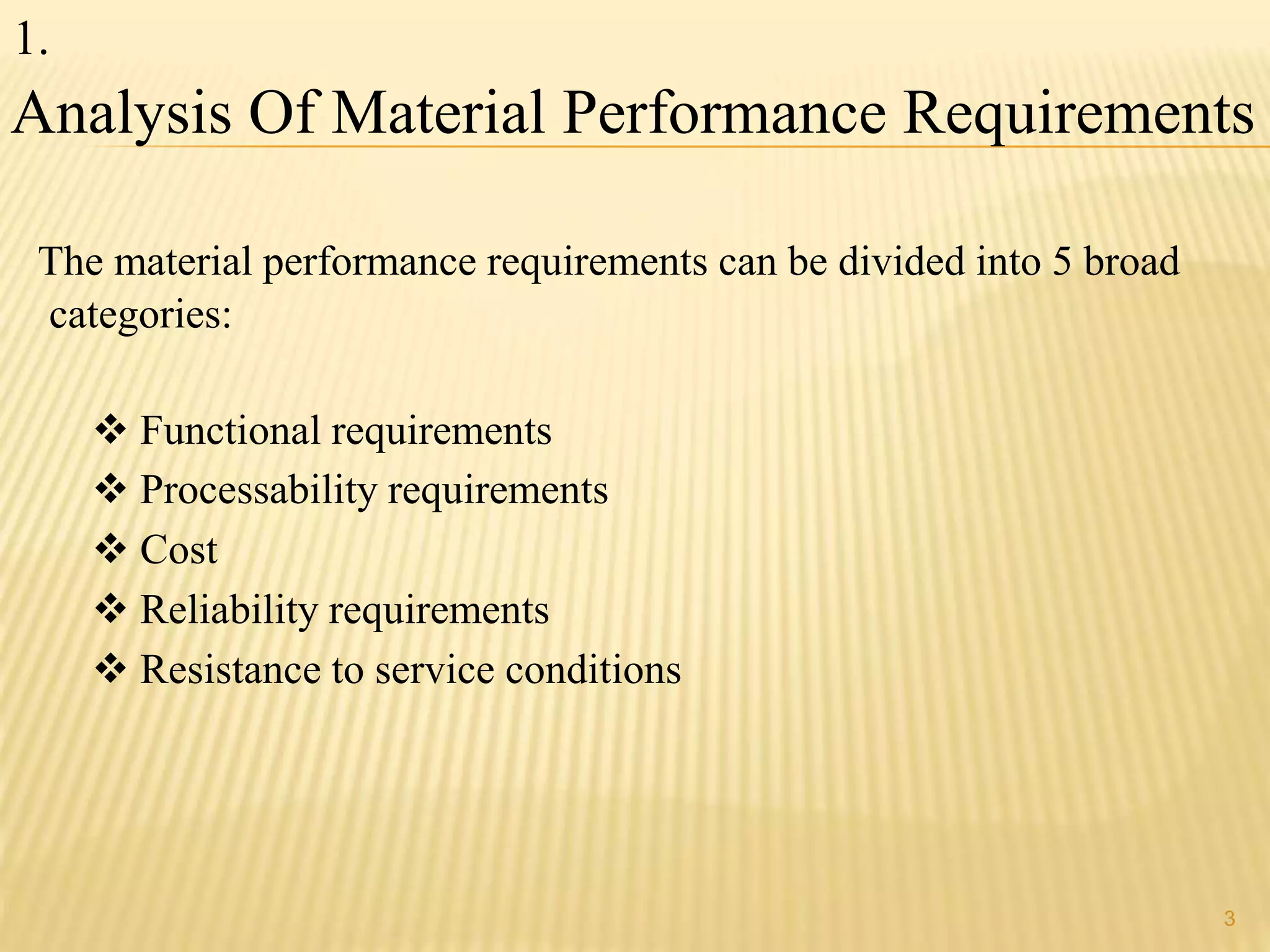 Analysis Of Material Performance Requirements 
The material performance requirements can be divided into 5 broad 
categories: 
 Functional requirements 
 Processability requirements 
 Cost 
 Reliability requirements 
 Resistance to service conditions 
3 
1. 
 