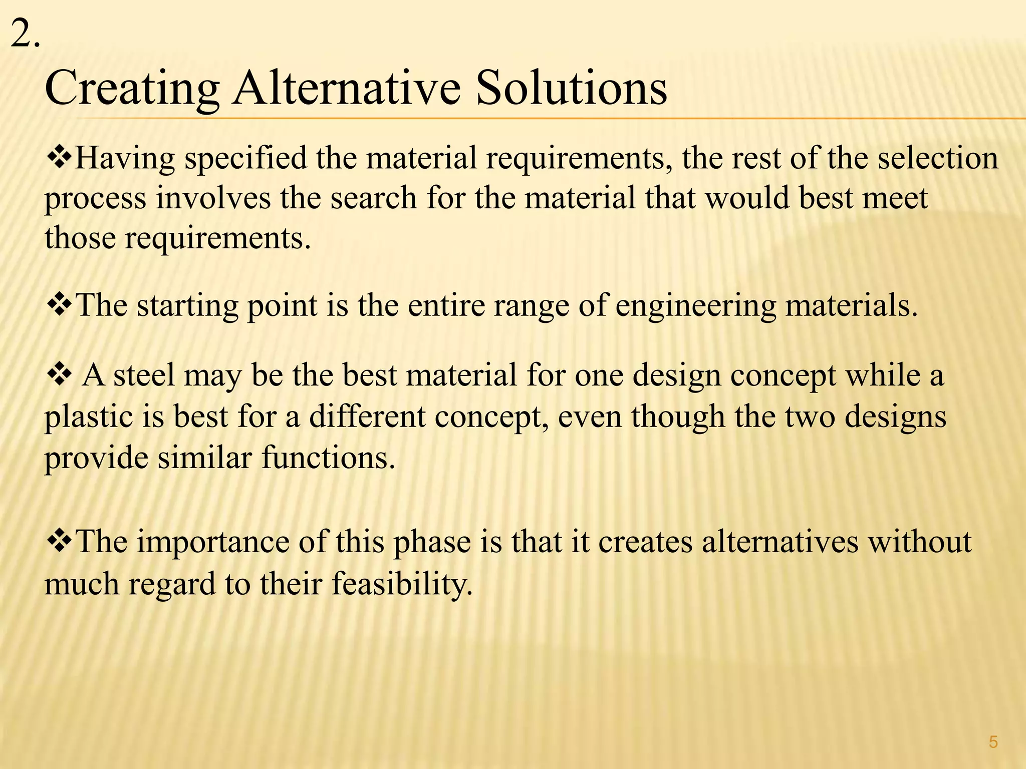 Creating Alternative Solutions 
Having specified the material requirements, the rest of the selection 
process involves the search for the material that would best meet 
those requirements. 
The starting point is the entire range of engineering materials. 
 A steel may be the best material for one design concept while a 
plastic is best for a different concept, even though the two designs 
provide similar functions. 
The importance of this phase is that it creates alternatives without 
much regard to their feasibility. 
5 
2. 
 