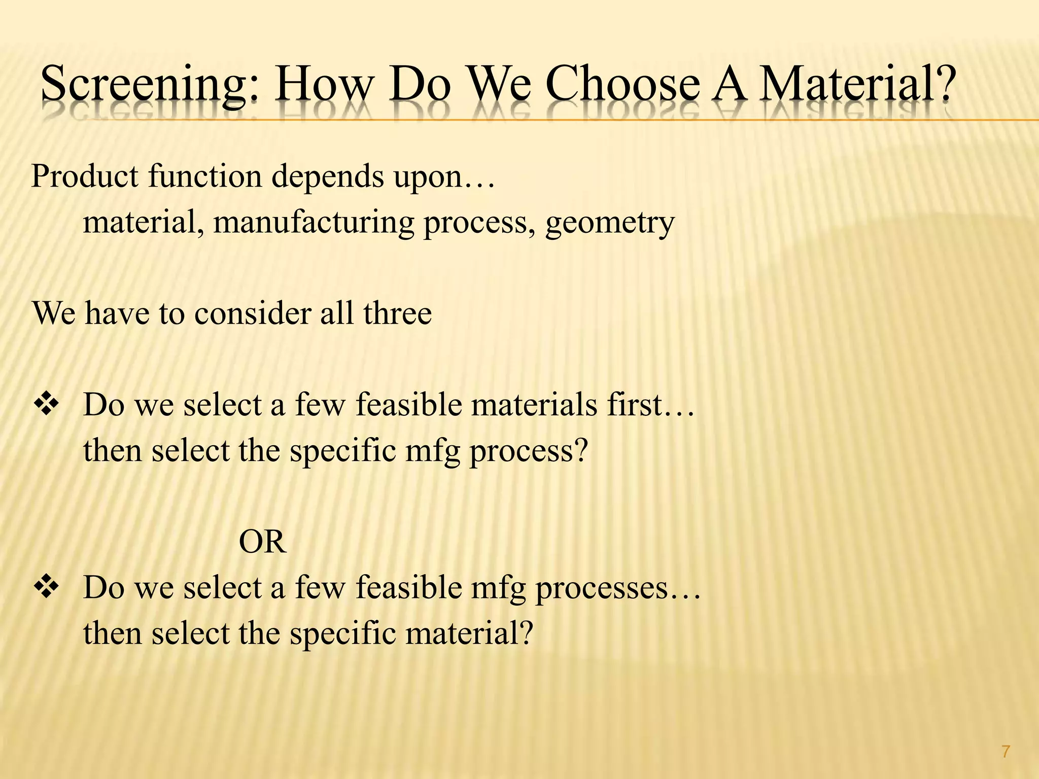Screening: How Do We Choose A Material? 
Product function depends upon… 
material, manufacturing process, geometry 
We have to consider all three 
 Do we select a few feasible materials first… 
then select the specific mfg process? 
OR 
 Do we select a few feasible mfg processes… 
then select the specific material? 
7 
 