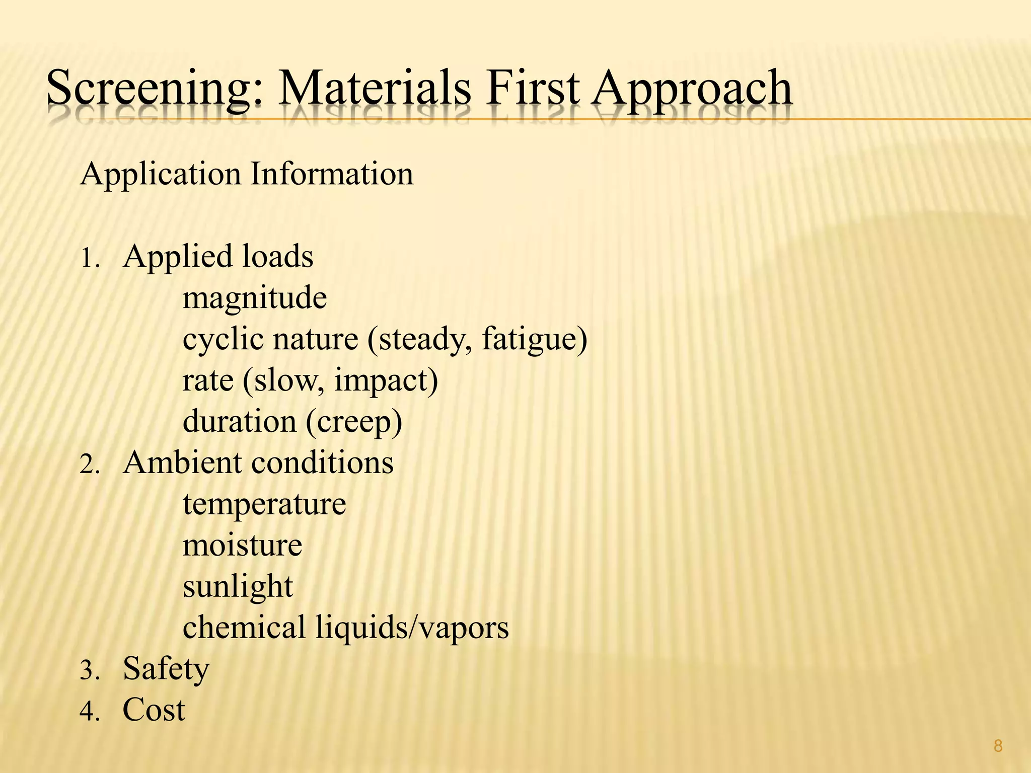 Screening: Materials First Approach 
Application Information 
1. Applied loads 
magnitude 
cyclic nature (steady, fatigue) 
rate (slow, impact) 
duration (creep) 
2. Ambient conditions 
temperature 
moisture 
sunlight 
chemical liquids/vapors 
3. Safety 
4. Cost 
8 
 