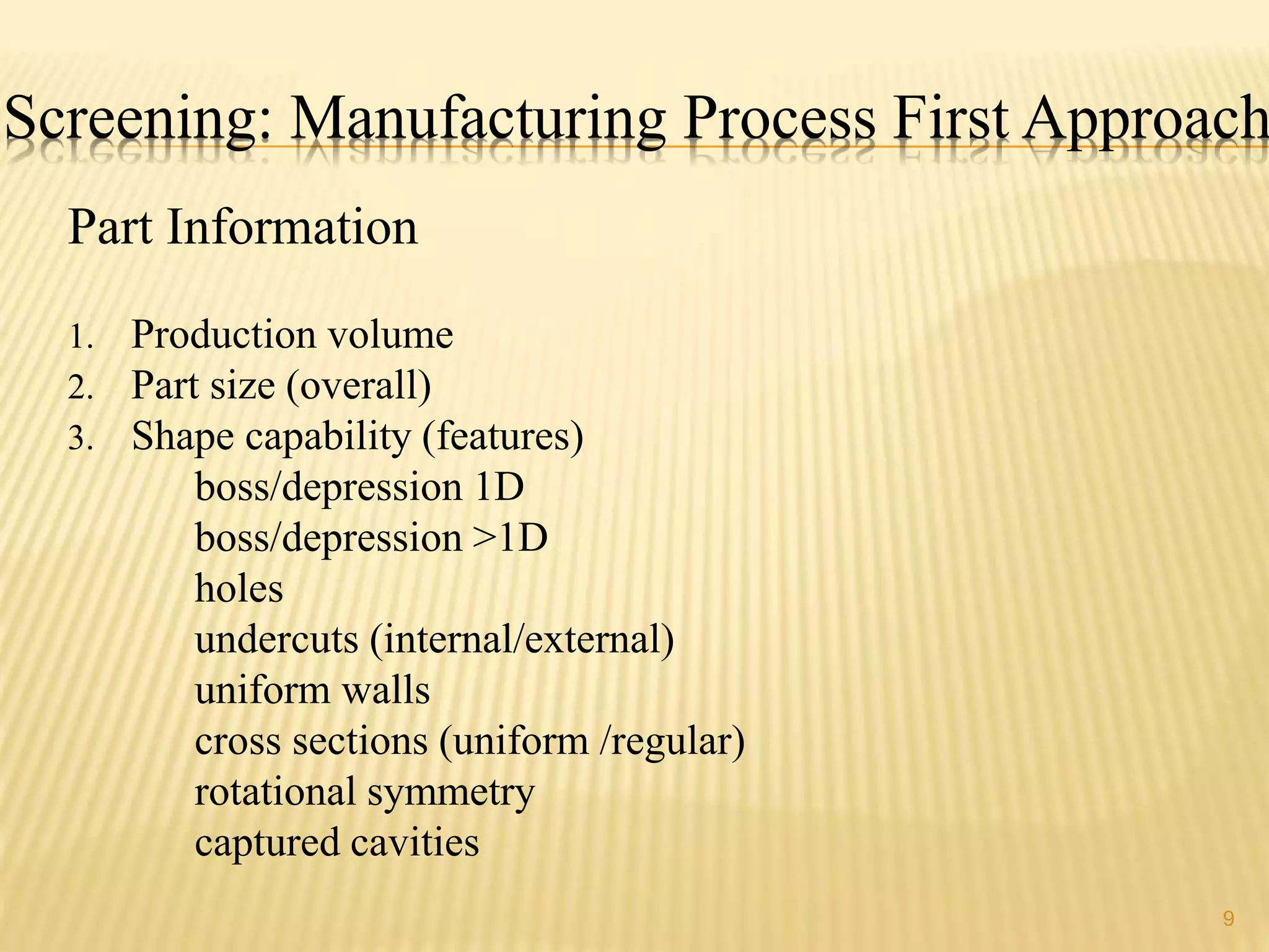 Screening: Manufacturing Process First Approach 
9 
Part Information 
1. Production volume 
2. Part size (overall) 
3. Shape capability (features) 
boss/depression 1D 
boss/depression >1D 
holes 
undercuts (internal/external) 
uniform walls 
cross sections (uniform /regular) 
rotational symmetry 
captured cavities 
 