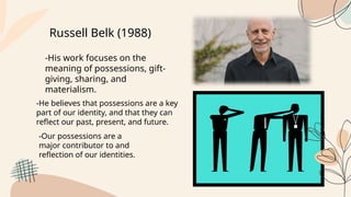 Russell Belk (1988)
-His work focuses on the
meaning of possessions, gift-
giving, sharing, and
materialism.
-He believes that possessions are a key
part of our identity, and that they can
reflect our past, present, and future.
-Our possessions are a
major contributor to and
reflection of our identities.
 