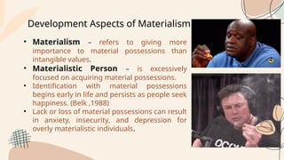 Development Aspects of Materialism
• Materialism – refers to giving more
importance to material possessions than
intangible values.
• Materialistic Person – is excessively
focused on acquiring material possessions.
• Identification with material possessions
begins early in life and persists as people seek
happiness. (Belk ,1988)
• Lack or loss of material possessions can result
in anxiety, insecurity, and depression for
overly materialistic individuals.
 