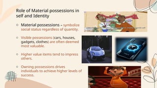 Role of Material possessions in
self and Identity
o Material possessions – symbolize
social status regardless of quantity.
o Visible possessions (cars, houses,
gadgets, clothes) are often deemed
most valuable.
o Higher value items tend to impress
others.
o Owning possessions drives
individuals to achieve higher levels of
success.
 