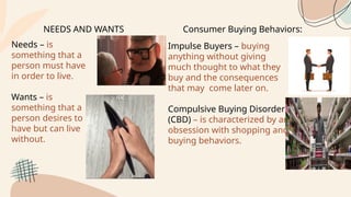 NEEDS AND WANTS
Needs – is
something that a
person must have
in order to live.
Wants – is
something that a
person desires to
have but can live
without.
Consumer Buying Behaviors:
Impulse Buyers – buying
anything without giving
much thought to what they
buy and the consequences
that may come later on.
Compulsive Buying Disorder
(CBD) – is characterized by an
obsession with shopping and
buying behaviors.
 