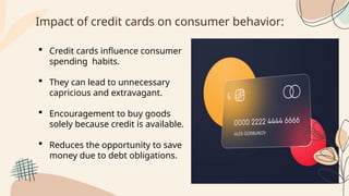 Impact of credit cards on consumer behavior:
 Credit cards influence consumer
spending habits.
 They can lead to unnecessary
capricious and extravagant.
 Encouragement to buy goods
solely because credit is available.
 Reduces the opportunity to save
money due to debt obligations.
 